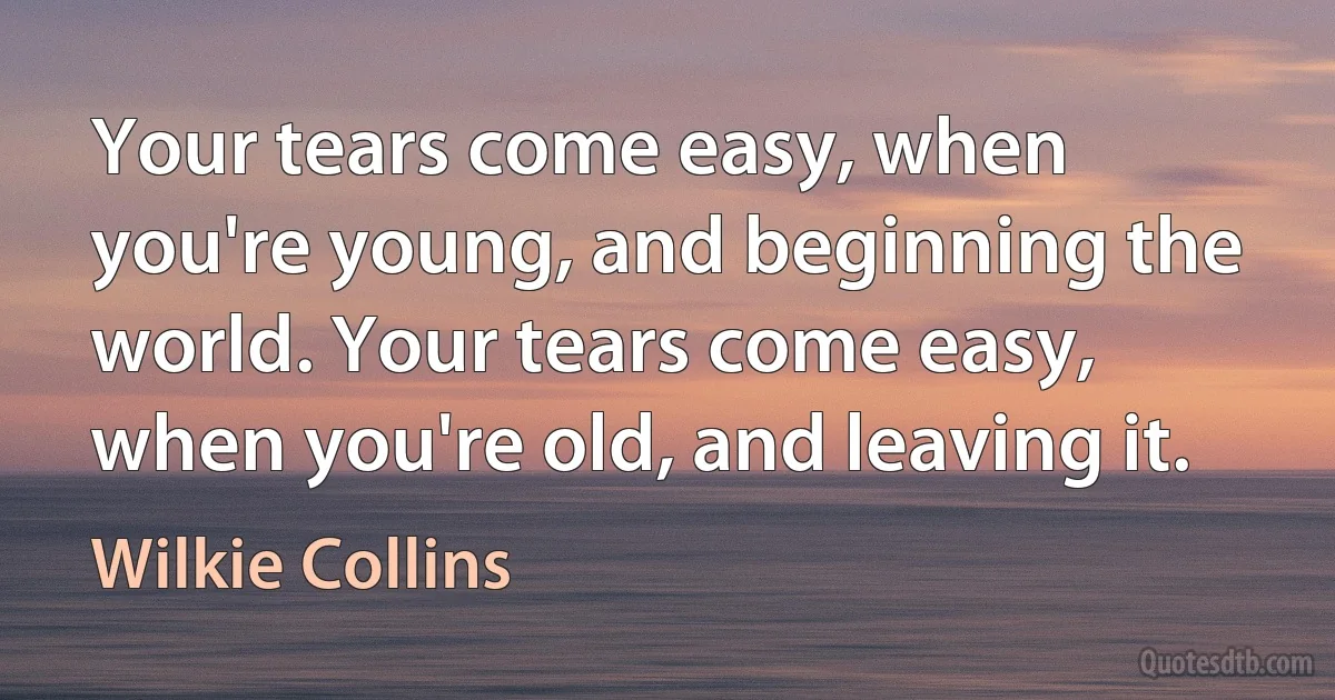 Your tears come easy, when you're young, and beginning the world. Your tears come easy, when you're old, and leaving it. (Wilkie Collins)