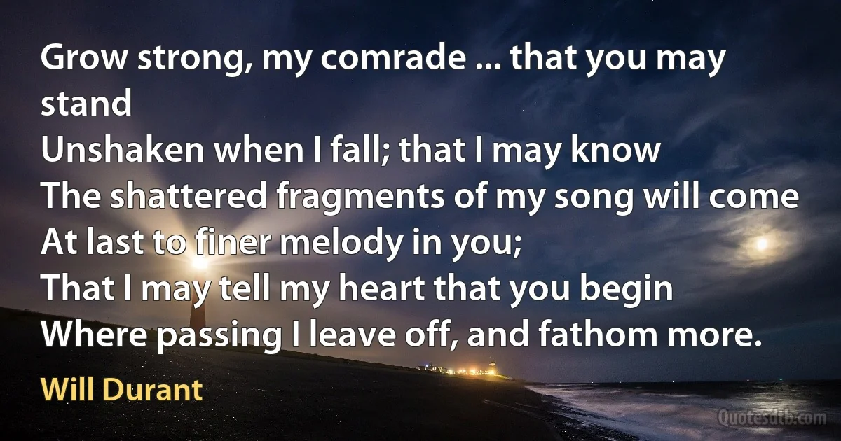 Grow strong, my comrade ... that you may stand
Unshaken when I fall; that I may know
The shattered fragments of my song will come
At last to finer melody in you;
That I may tell my heart that you begin
Where passing I leave off, and fathom more. (Will Durant)