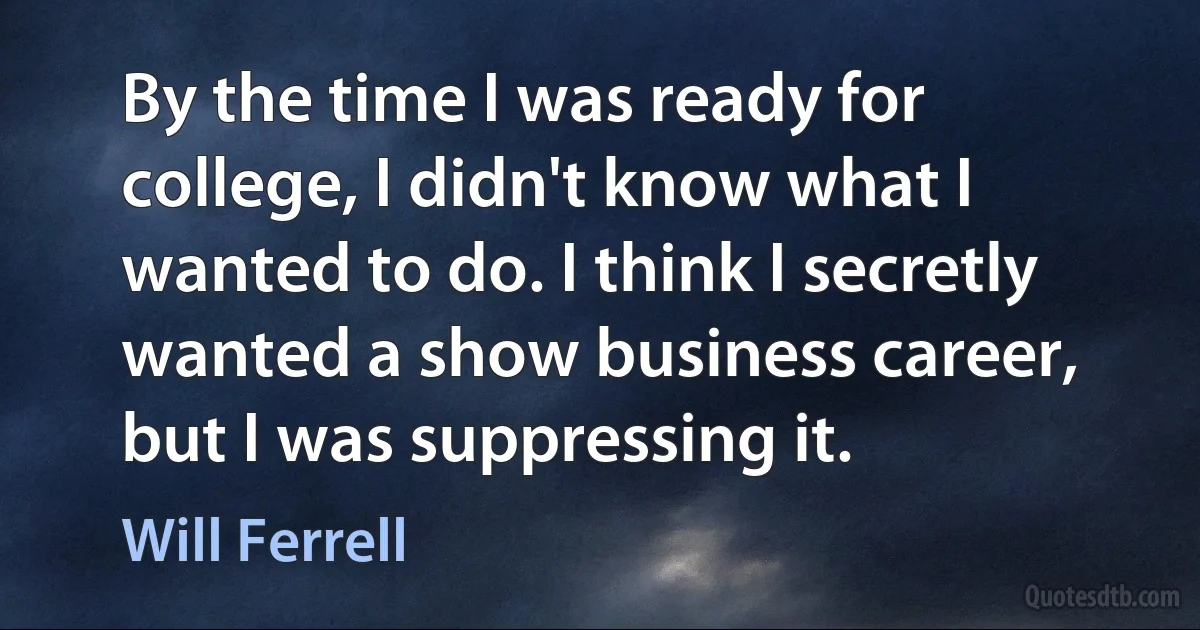 By the time I was ready for college, I didn't know what I wanted to do. I think I secretly wanted a show business career, but I was suppressing it. (Will Ferrell)