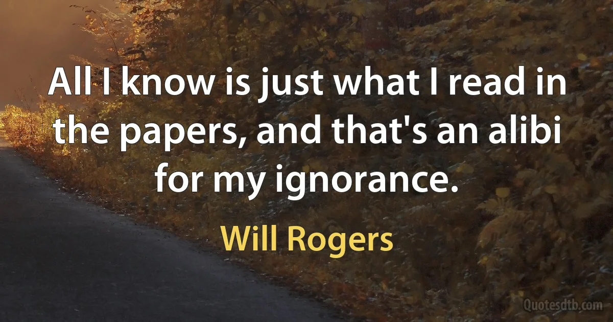 All I know is just what I read in the papers, and that's an alibi for my ignorance. (Will Rogers)