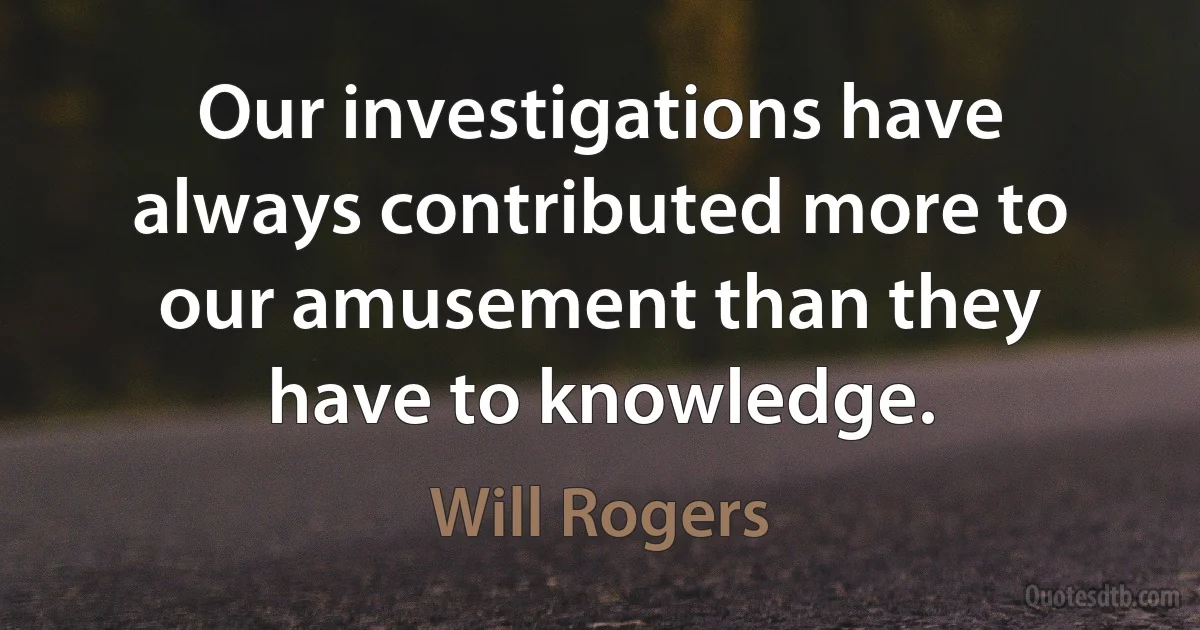 Our investigations have always contributed more to our amusement than they have to knowledge. (Will Rogers)