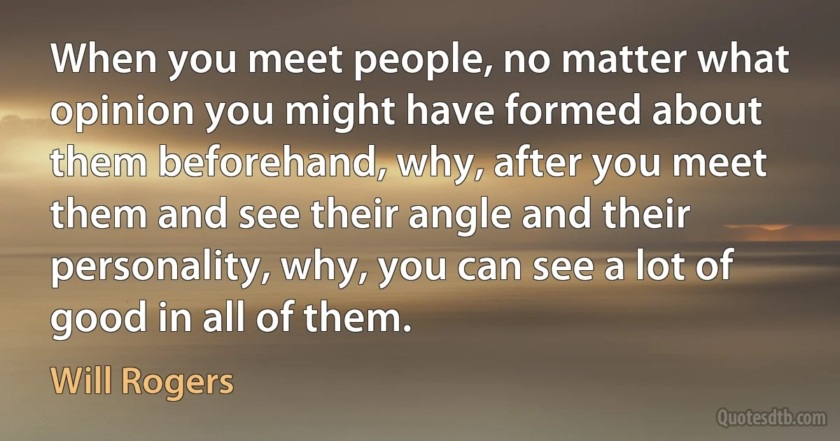 When you meet people, no matter what opinion you might have formed about them beforehand, why, after you meet them and see their angle and their personality, why, you can see a lot of good in all of them. (Will Rogers)