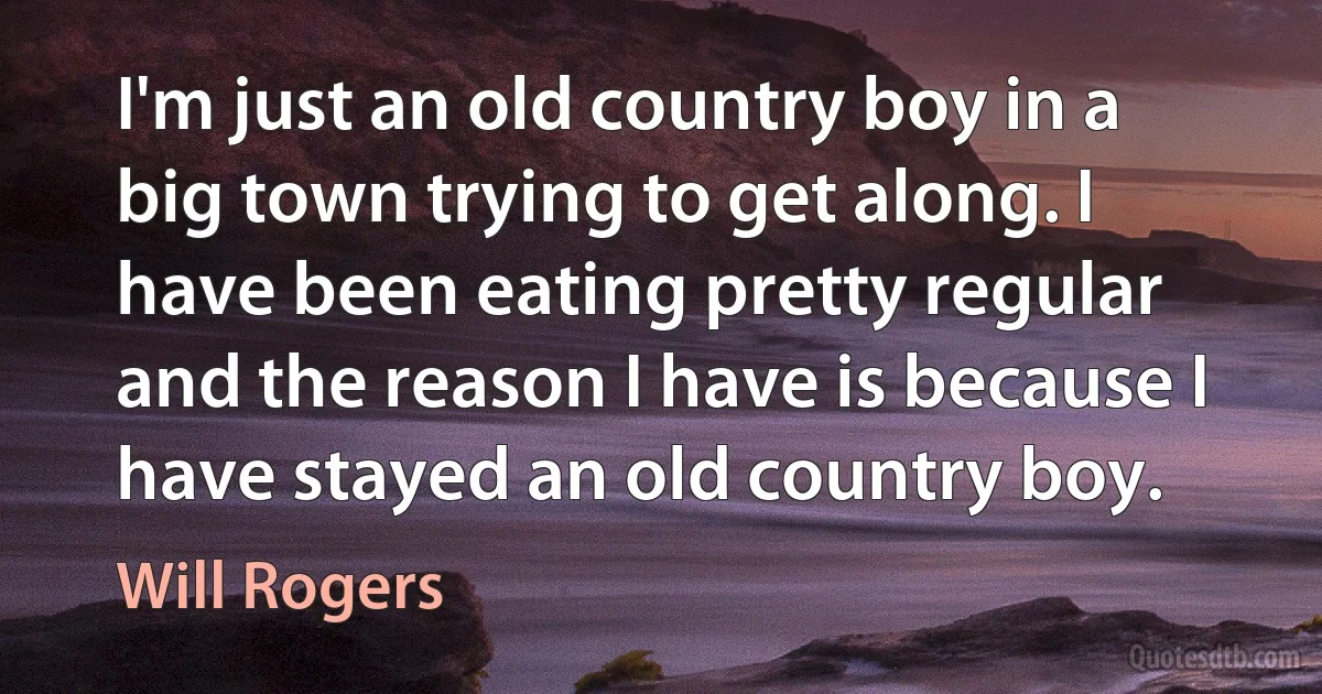 I'm just an old country boy in a big town trying to get along. I have been eating pretty regular and the reason I have is because I have stayed an old country boy. (Will Rogers)