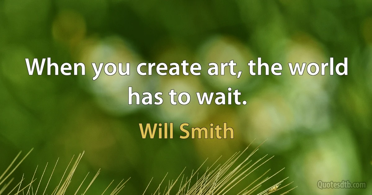 When you create art, the world has to wait. (Will Smith)