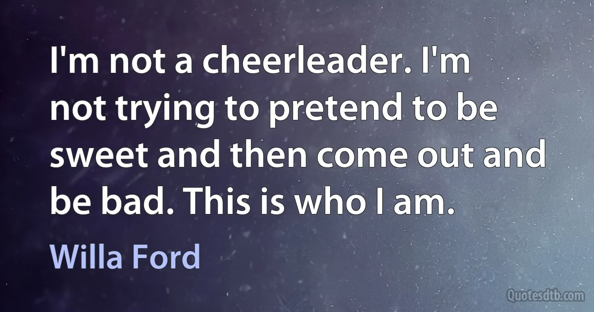 I'm not a cheerleader. I'm not trying to pretend to be sweet and then come out and be bad. This is who I am. (Willa Ford)