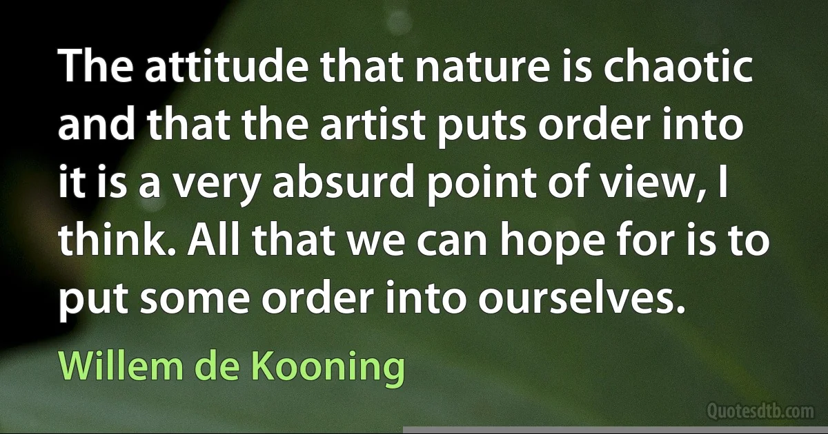 The attitude that nature is chaotic and that the artist puts order into it is a very absurd point of view, I think. All that we can hope for is to put some order into ourselves. (Willem de Kooning)