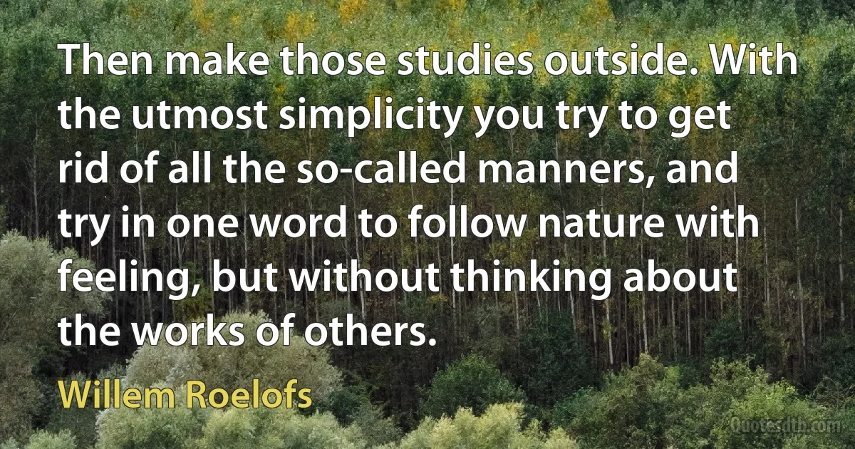 Then make those studies outside. With the utmost simplicity you try to get rid of all the so-called manners, and try in one word to follow nature with feeling, but without thinking about the works of others. (Willem Roelofs)