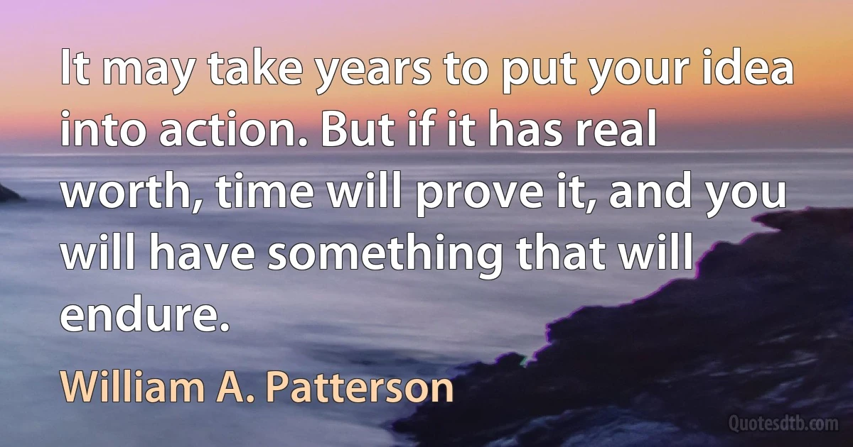 It may take years to put your idea into action. But if it has real worth, time will prove it, and you will have something that will endure. (William A. Patterson)