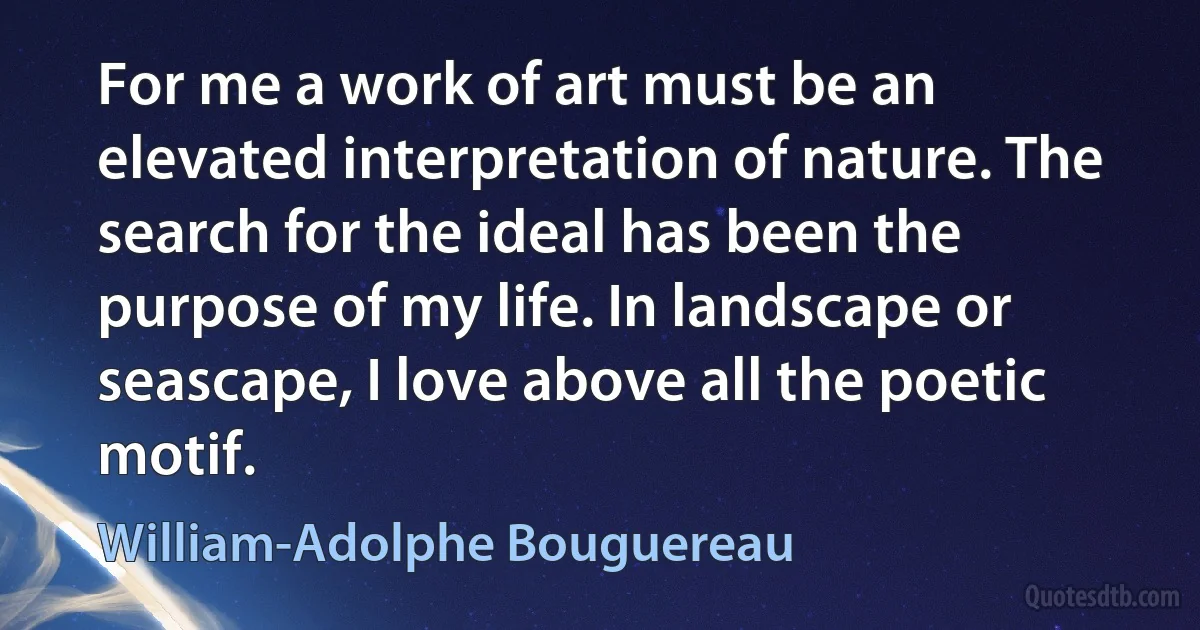 For me a work of art must be an elevated interpretation of nature. The search for the ideal has been the purpose of my life. In landscape or seascape, I love above all the poetic motif. (William-Adolphe Bouguereau)