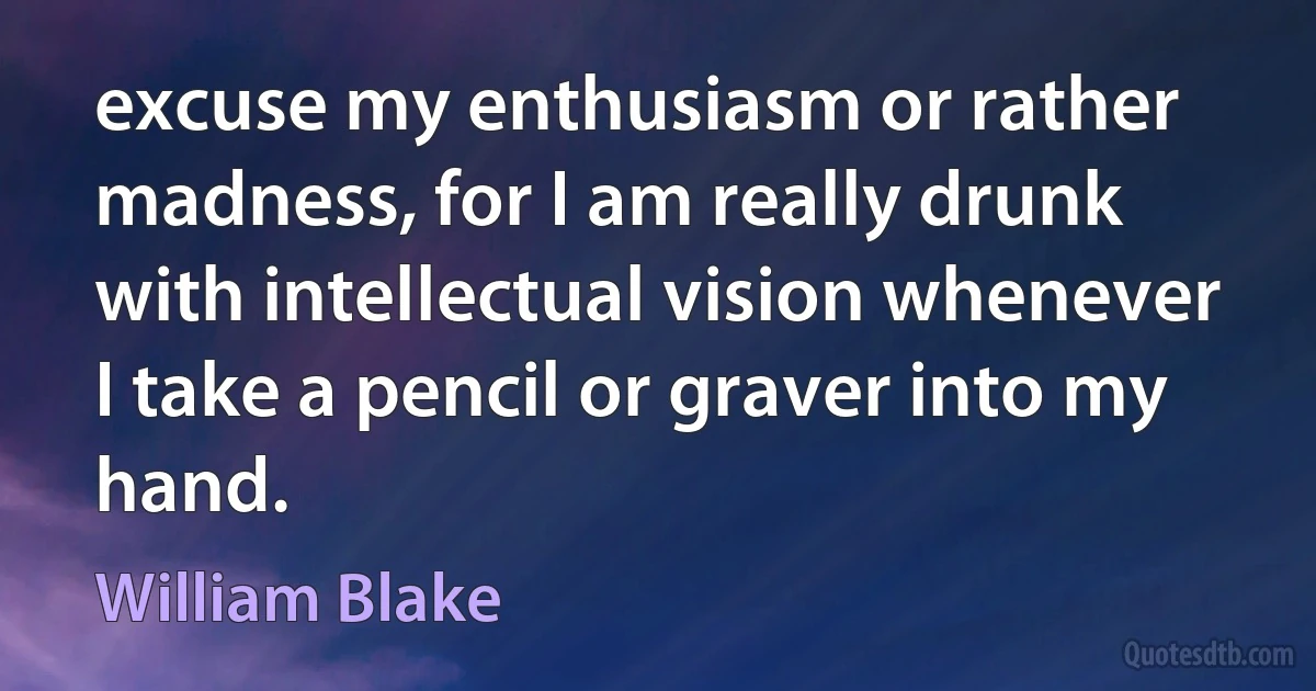 excuse my enthusiasm or rather madness, for I am really drunk with intellectual vision whenever I take a pencil or graver into my hand. (William Blake)