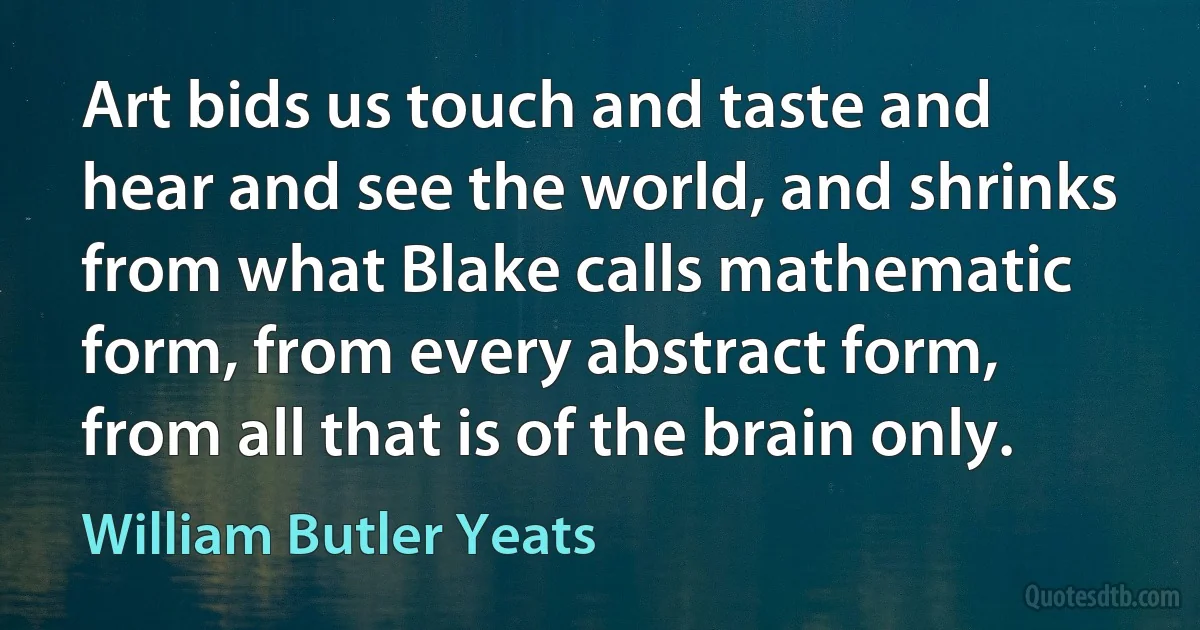 Art bids us touch and taste and hear and see the world, and shrinks from what Blake calls mathematic form, from every abstract form, from all that is of the brain only. (William Butler Yeats)