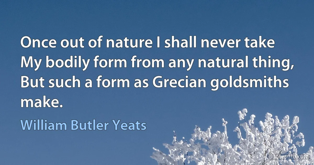 Once out of nature I shall never take
My bodily form from any natural thing,
But such a form as Grecian goldsmiths make. (William Butler Yeats)