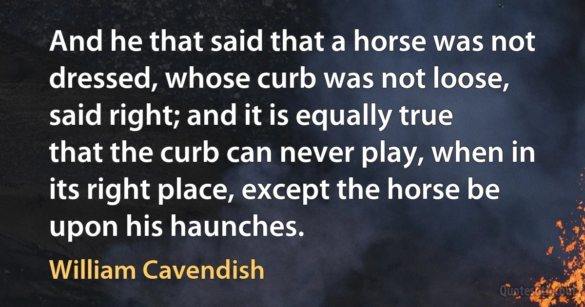 And he that said that a horse was not dressed, whose curb was not loose, said right; and it is equally true that the curb can never play, when in its right place, except the horse be upon his haunches. (William Cavendish)