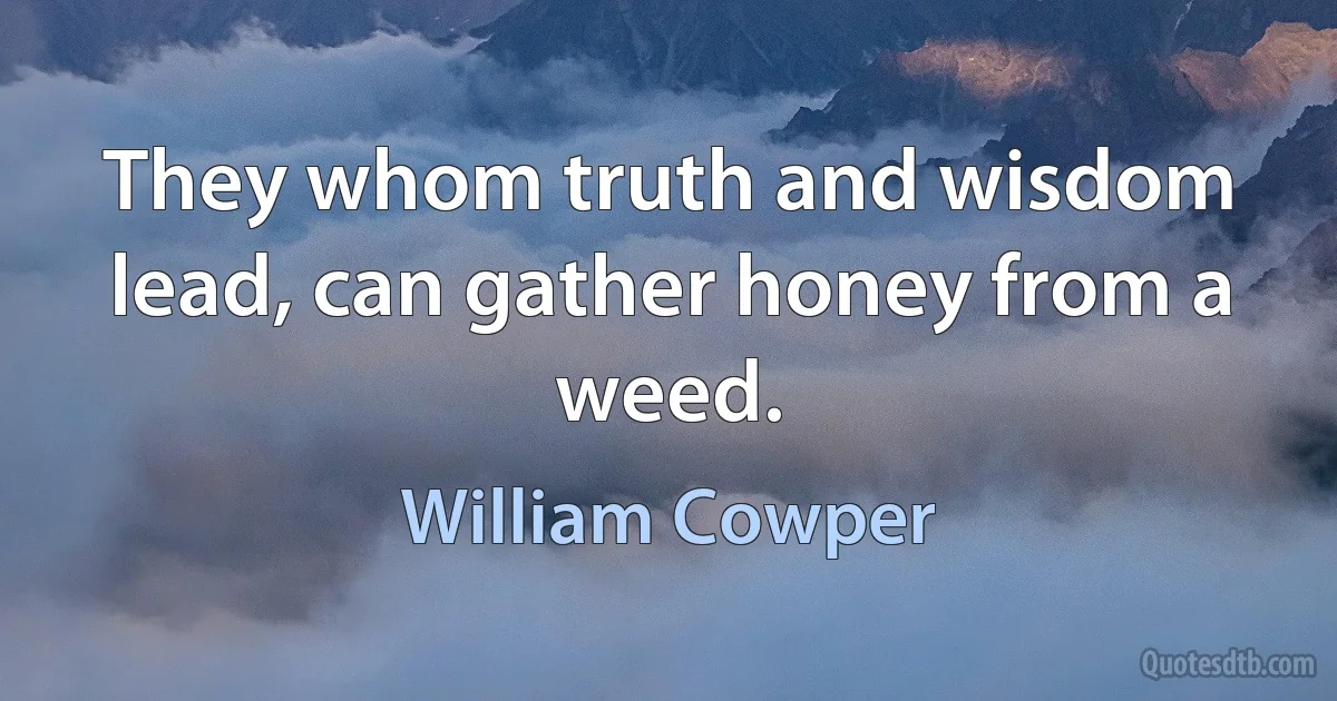 They whom truth and wisdom lead, can gather honey from a weed. (William Cowper)