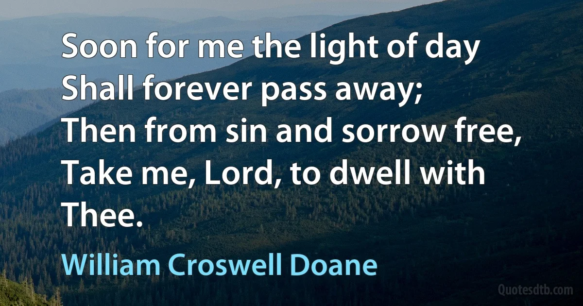 Soon for me the light of day
Shall forever pass away;
Then from sin and sorrow free,
Take me, Lord, to dwell with Thee. (William Croswell Doane)