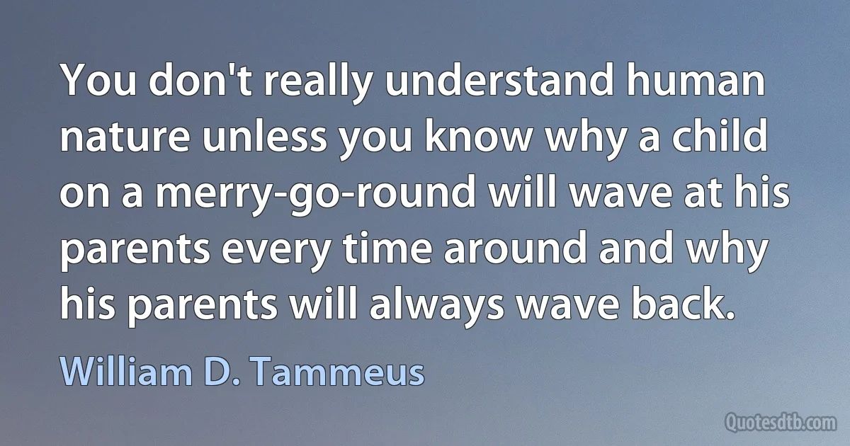 You don't really understand human nature unless you know why a child on a merry-go-round will wave at his parents every time around and why his parents will always wave back. (William D. Tammeus)