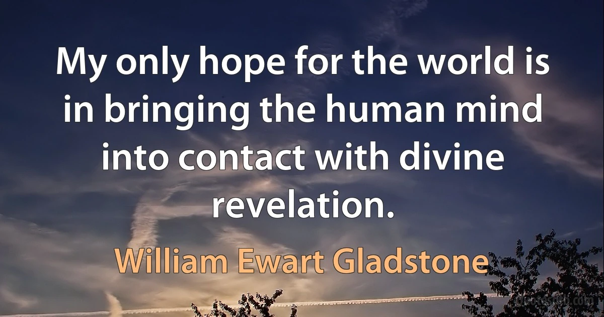 My only hope for the world is in bringing the human mind into contact with divine revelation. (William Ewart Gladstone)