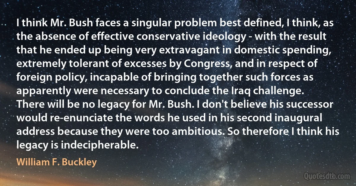 I think Mr. Bush faces a singular problem best defined, I think, as the absence of effective conservative ideology - with the result that he ended up being very extravagant in domestic spending, extremely tolerant of excesses by Congress, and in respect of foreign policy, incapable of bringing together such forces as apparently were necessary to conclude the Iraq challenge.
There will be no legacy for Mr. Bush. I don't believe his successor would re-enunciate the words he used in his second inaugural address because they were too ambitious. So therefore I think his legacy is indecipherable. (William F. Buckley)