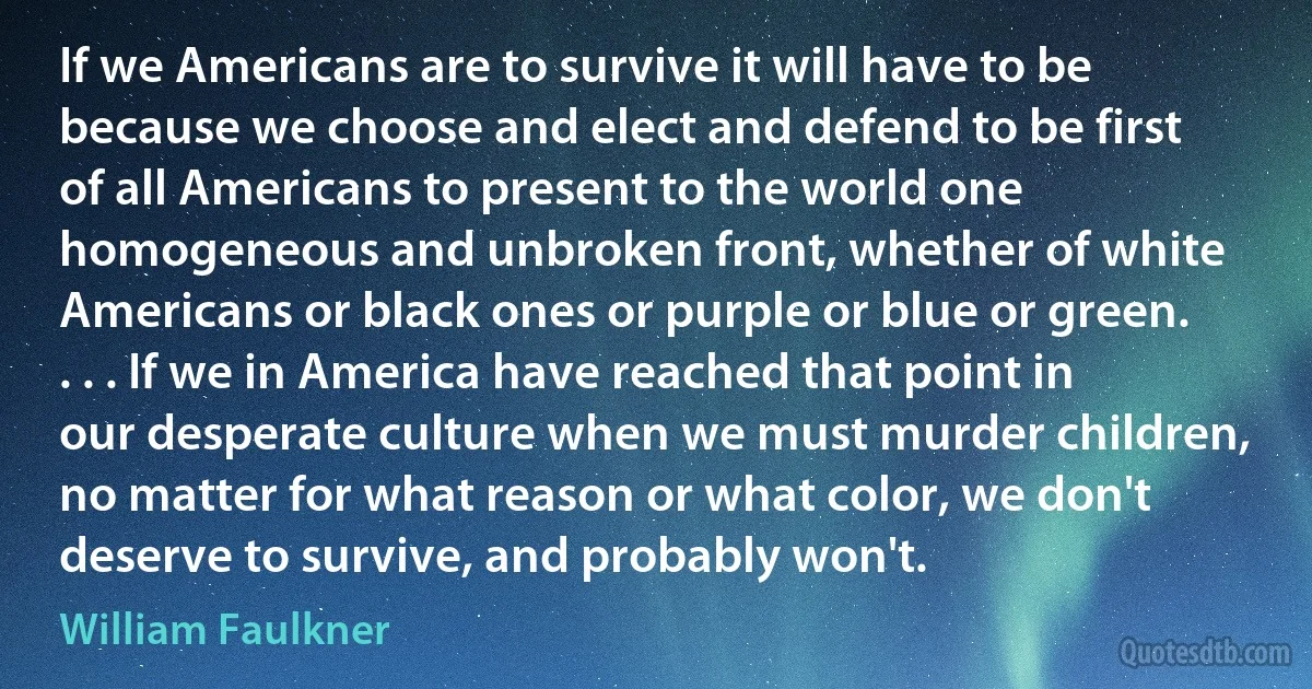 If we Americans are to survive it will have to be because we choose and elect and defend to be first of all Americans to present to the world one homogeneous and unbroken front, whether of white Americans or black ones or purple or blue or green. . . . If we in America have reached that point in our desperate culture when we must murder children, no matter for what reason or what color, we don't deserve to survive, and probably won't. (William Faulkner)