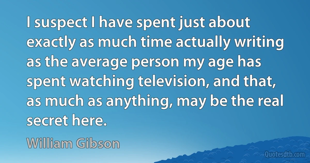 I suspect I have spent just about exactly as much time actually writing as the average person my age has spent watching television, and that, as much as anything, may be the real secret here. (William Gibson)