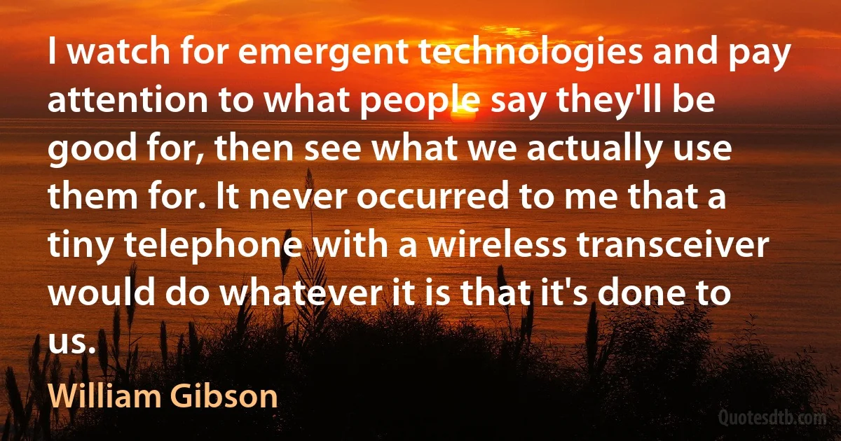 I watch for emergent technologies and pay attention to what people say they'll be good for, then see what we actually use them for. It never occurred to me that a tiny telephone with a wireless transceiver would do whatever it is that it's done to us. (William Gibson)