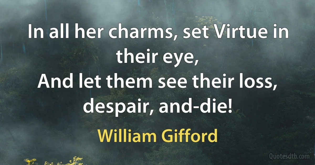 In all her charms, set Virtue in their eye,
And let them see their loss, despair, and-die! (William Gifford)