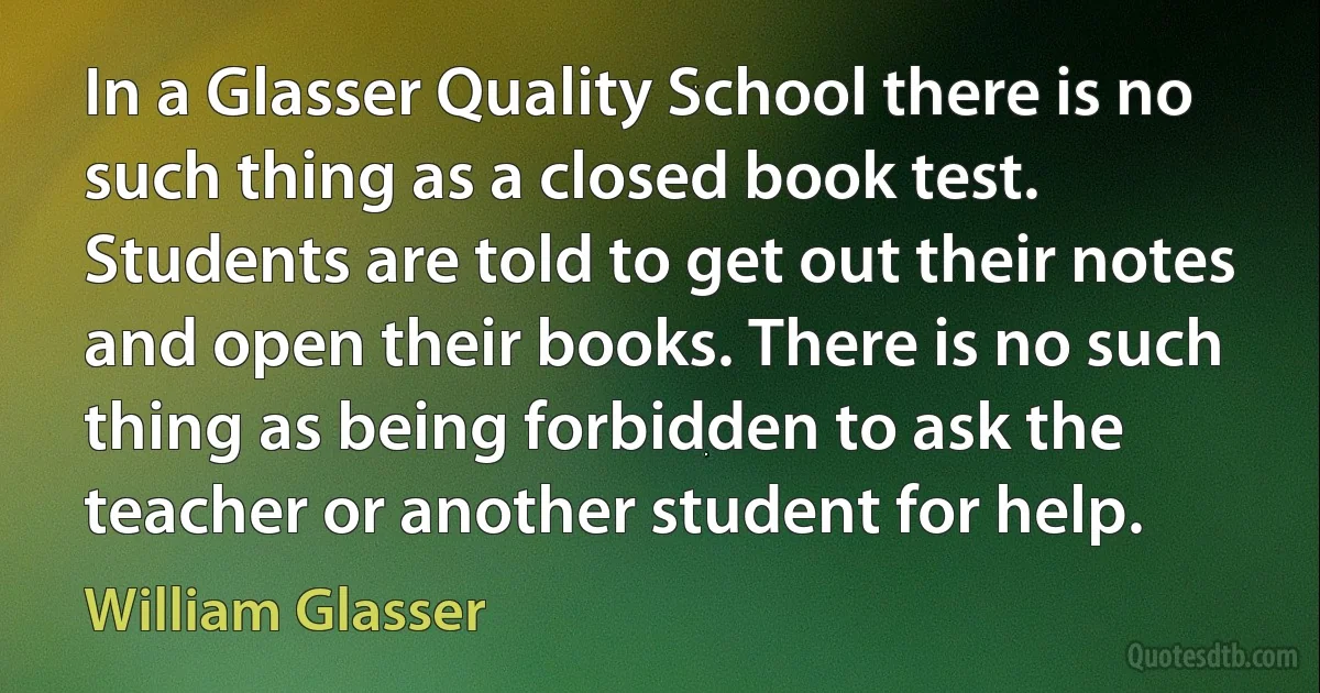 In a Glasser Quality School there is no such thing as a closed book test. Students are told to get out their notes and open their books. There is no such thing as being forbidden to ask the teacher or another student for help. (William Glasser)