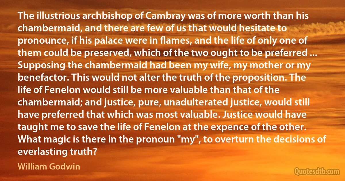 The illustrious archbishop of Cambray was of more worth than his chambermaid, and there are few of us that would hesitate to pronounce, if his palace were in flames, and the life of only one of them could be preserved, which of the two ought to be preferred ... Supposing the chambermaid had been my wife, my mother or my benefactor. This would not alter the truth of the proposition. The life of Fenelon would still be more valuable than that of the chambermaid; and justice, pure, unadulterated justice, would still have preferred that which was most valuable. Justice would have taught me to save the life of Fenelon at the expence of the other. What magic is there in the pronoun "my", to overturn the decisions of everlasting truth? (William Godwin)