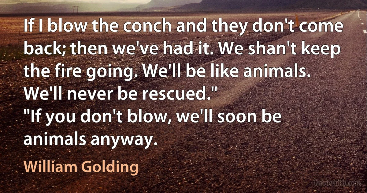 If I blow the conch and they don't come back; then we've had it. We shan't keep the fire going. We'll be like animals. We'll never be rescued."
"If you don't blow, we'll soon be animals anyway. (William Golding)