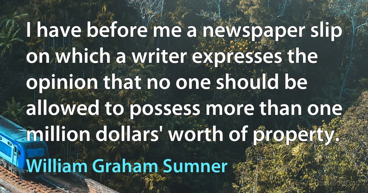 I have before me a newspaper slip on which a writer expresses the opinion that no one should be allowed to possess more than one million dollars' worth of property. (William Graham Sumner)