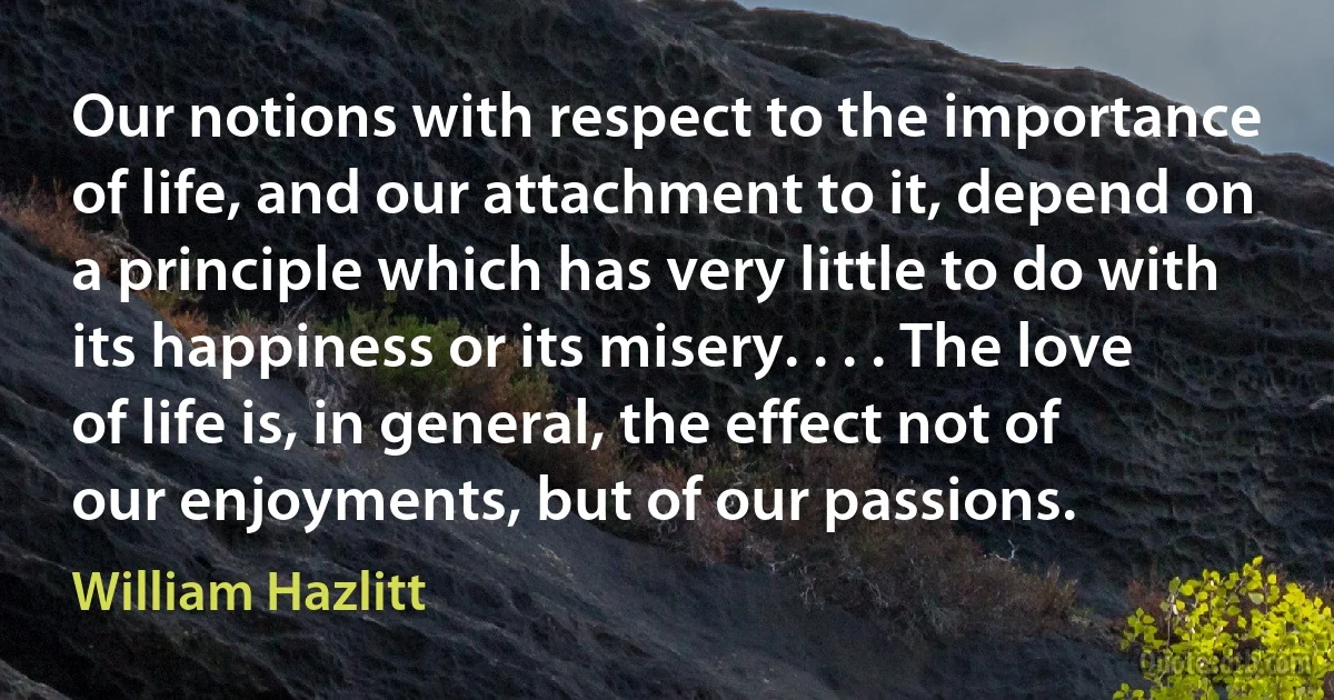 Our notions with respect to the importance of life, and our attachment to it, depend on a principle which has very little to do with its happiness or its misery. . . . The love of life is, in general, the effect not of our enjoyments, but of our passions. (William Hazlitt)