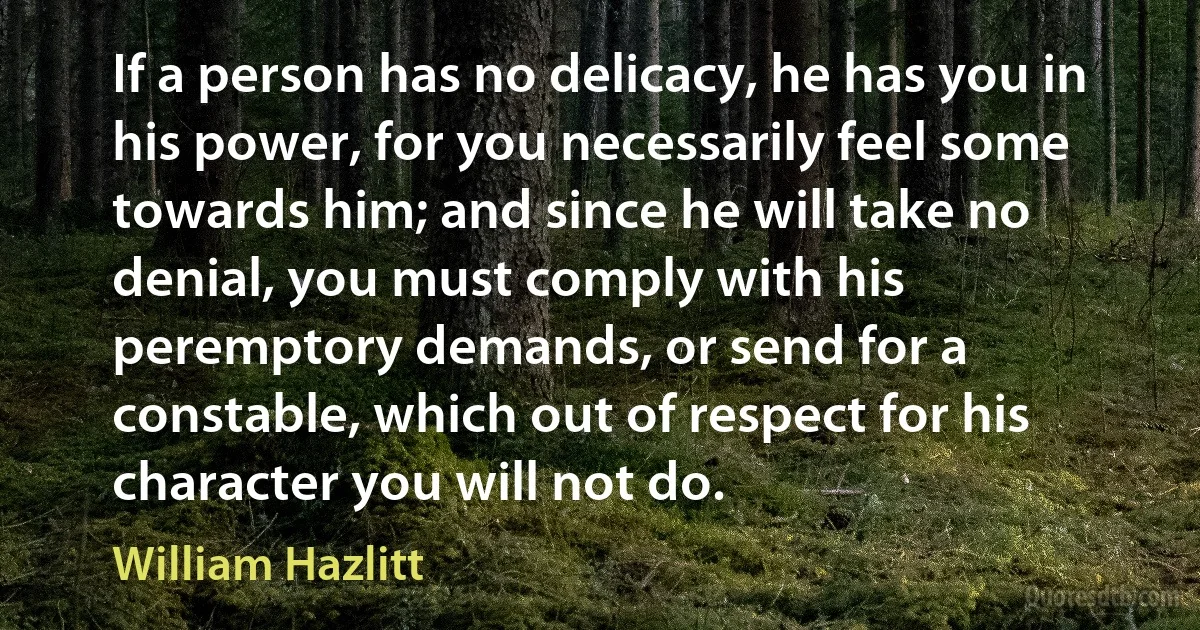 If a person has no delicacy, he has you in his power, for you necessarily feel some towards him; and since he will take no denial, you must comply with his peremptory demands, or send for a constable, which out of respect for his character you will not do. (William Hazlitt)