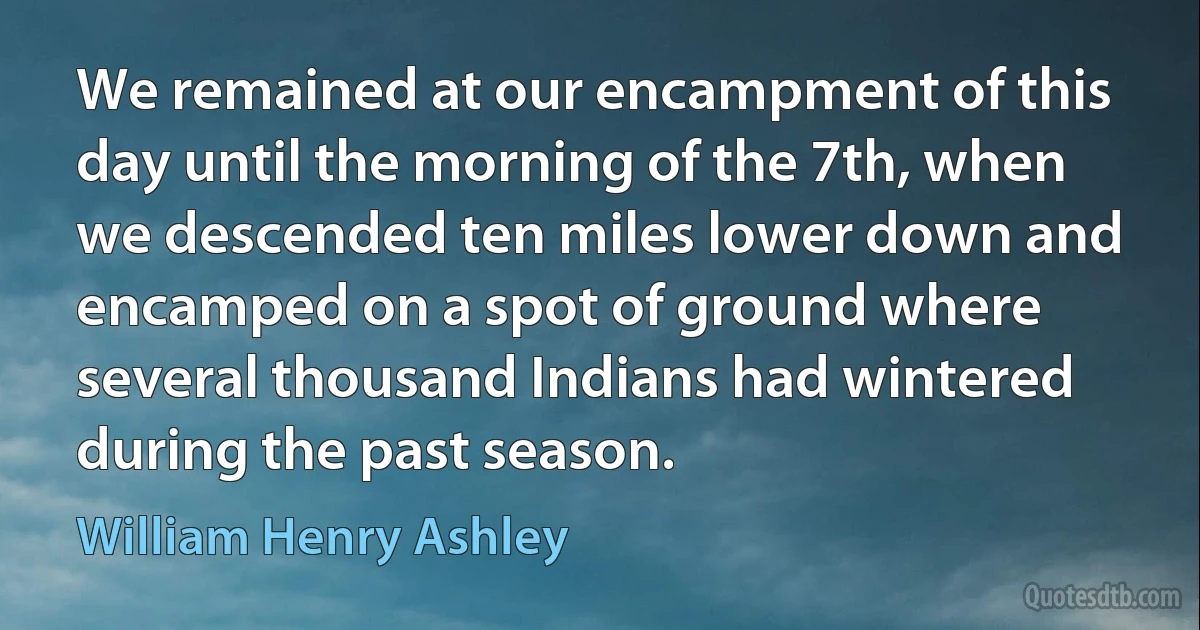 We remained at our encampment of this day until the morning of the 7th, when we descended ten miles lower down and encamped on a spot of ground where several thousand Indians had wintered during the past season. (William Henry Ashley)