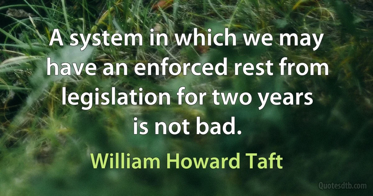 A system in which we may have an enforced rest from legislation for two years is not bad. (William Howard Taft)