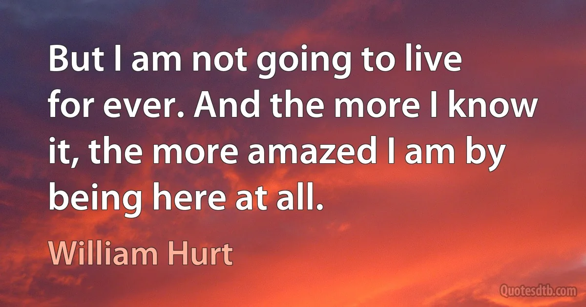 But I am not going to live for ever. And the more I know it, the more amazed I am by being here at all. (William Hurt)