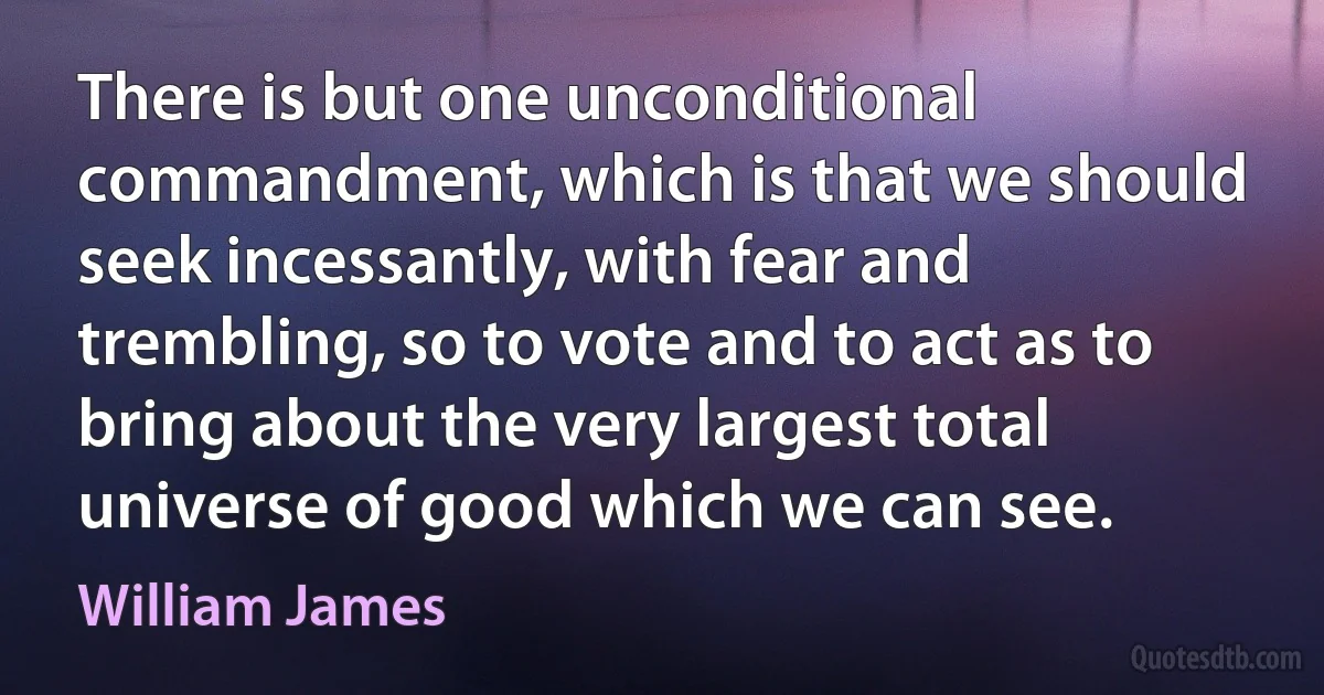 There is but one unconditional commandment, which is that we should seek incessantly, with fear and trembling, so to vote and to act as to bring about the very largest total universe of good which we can see. (William James)