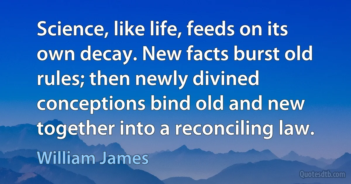 Science, like life, feeds on its own decay. New facts burst old rules; then newly divined conceptions bind old and new together into a reconciling law. (William James)