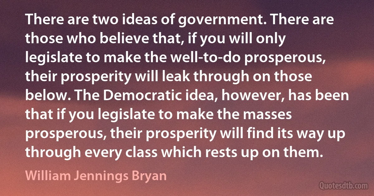 There are two ideas of government. There are those who believe that, if you will only legislate to make the well-to-do prosperous, their prosperity will leak through on those below. The Democratic idea, however, has been that if you legislate to make the masses prosperous, their prosperity will find its way up through every class which rests up on them. (William Jennings Bryan)