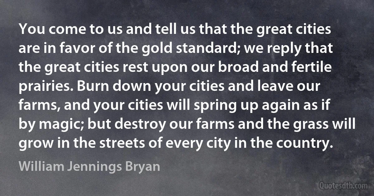 You come to us and tell us that the great cities are in favor of the gold standard; we reply that the great cities rest upon our broad and fertile prairies. Burn down your cities and leave our farms, and your cities will spring up again as if by magic; but destroy our farms and the grass will grow in the streets of every city in the country. (William Jennings Bryan)