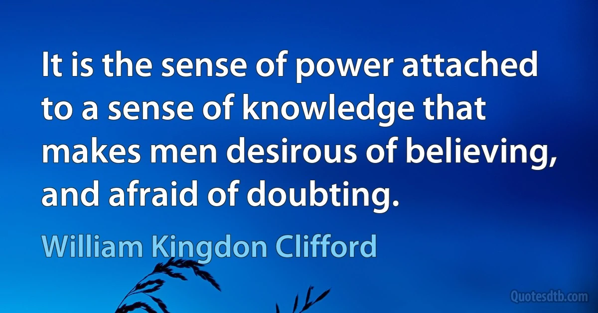 It is the sense of power attached to a sense of knowledge that makes men desirous of believing, and afraid of doubting. (William Kingdon Clifford)