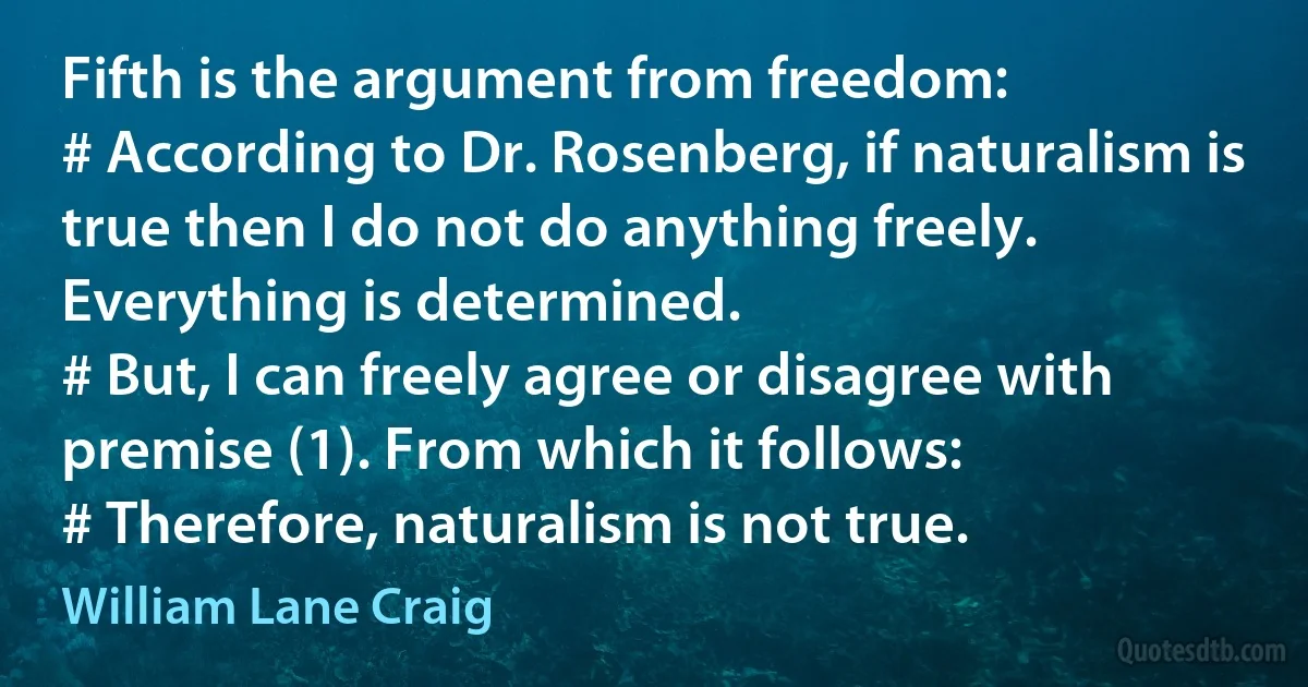 Fifth is the argument from freedom:
# According to Dr. Rosenberg, if naturalism is true then I do not do anything freely. Everything is determined.
# But, I can freely agree or disagree with premise (1). From which it follows:
# Therefore, naturalism is not true. (William Lane Craig)