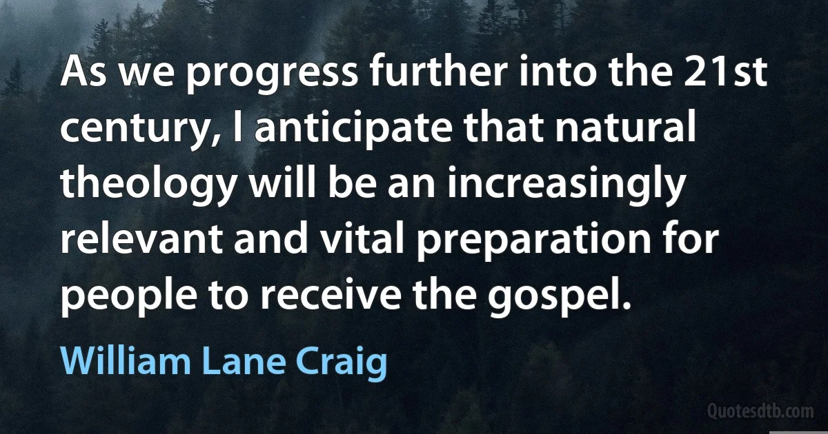 As we progress further into the 21st century, I anticipate that natural theology will be an increasingly relevant and vital preparation for people to receive the gospel. (William Lane Craig)