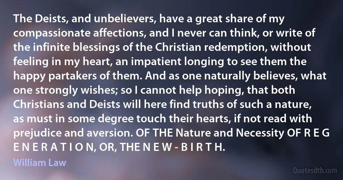 The Deists, and unbelievers, have a great share of my compassionate affections, and I never can think, or write of the infinite blessings of the Christian redemption, without feeling in my heart, an impatient longing to see them the happy partakers of them. And as one naturally believes, what one strongly wishes; so I cannot help hoping, that both Christians and Deists will here find truths of such a nature, as must in some degree touch their hearts, if not read with prejudice and aversion. OF THE Nature and Necessity OF R E G E N E R A T I O N, OR, THE N E W - B I R T H. (William Law)