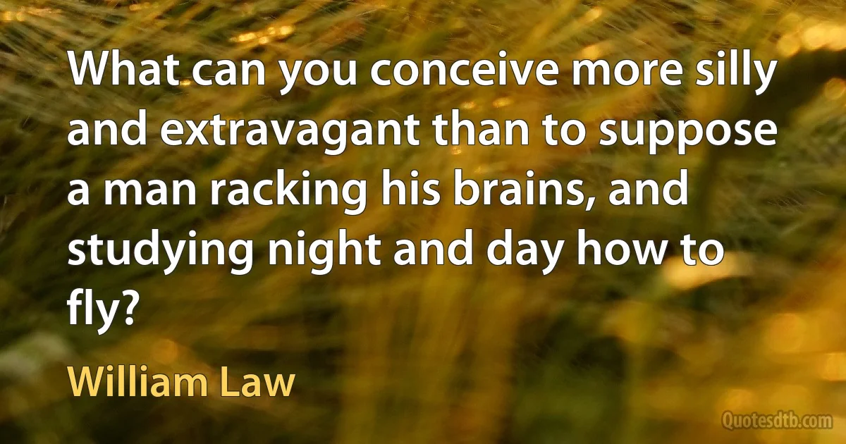 What can you conceive more silly and extravagant than to suppose a man racking his brains, and studying night and day how to fly? (William Law)