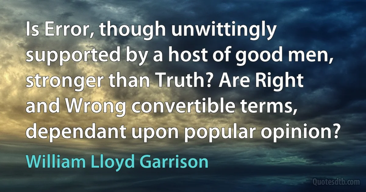 Is Error, though unwittingly supported by a host of good men, stronger than Truth? Are Right and Wrong convertible terms, dependant upon popular opinion? (William Lloyd Garrison)