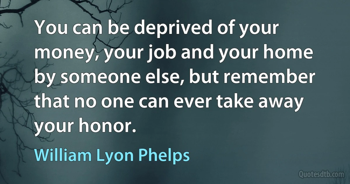 You can be deprived of your money, your job and your home by someone else, but remember that no one can ever take away your honor. (William Lyon Phelps)