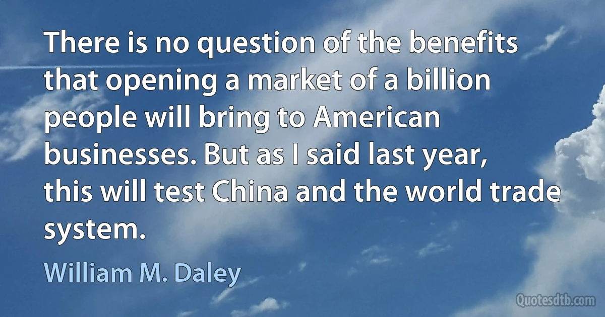 There is no question of the benefits that opening a market of a billion people will bring to American businesses. But as I said last year, this will test China and the world trade system. (William M. Daley)