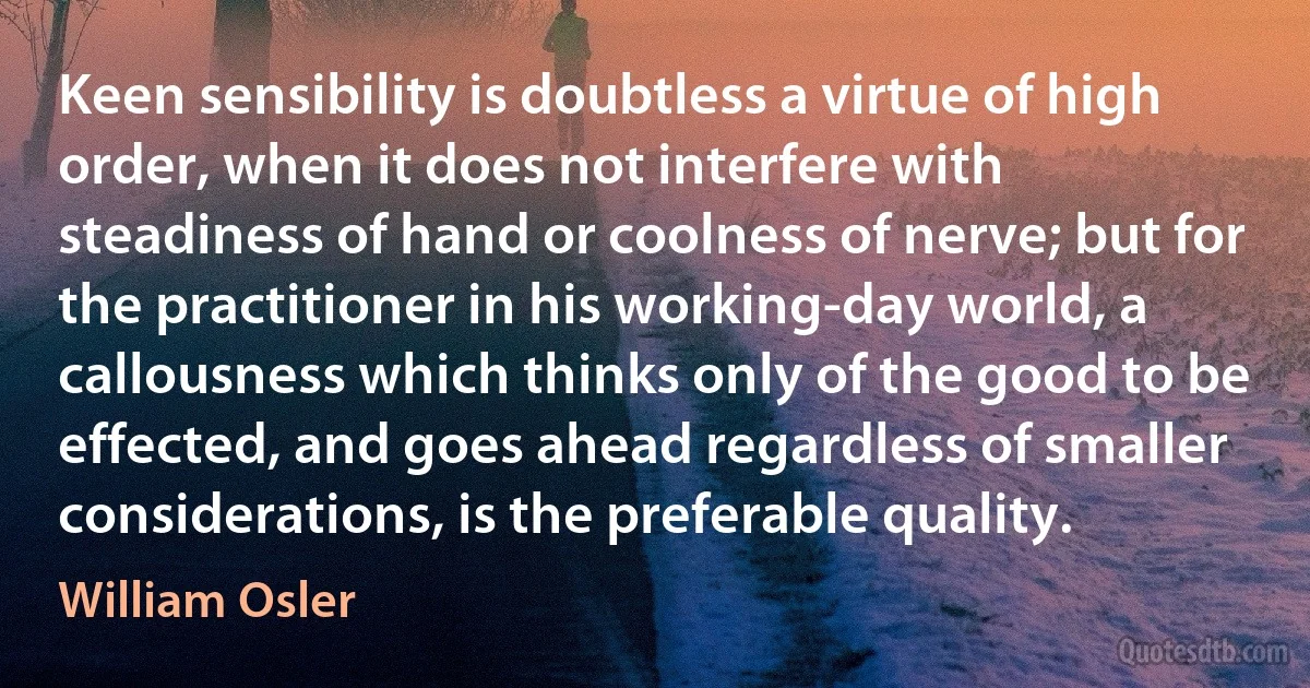 Keen sensibility is doubtless a virtue of high order, when it does not interfere with steadiness of hand or coolness of nerve; but for the practitioner in his working-day world, a callousness which thinks only of the good to be effected, and goes ahead regardless of smaller considerations, is the preferable quality. (William Osler)