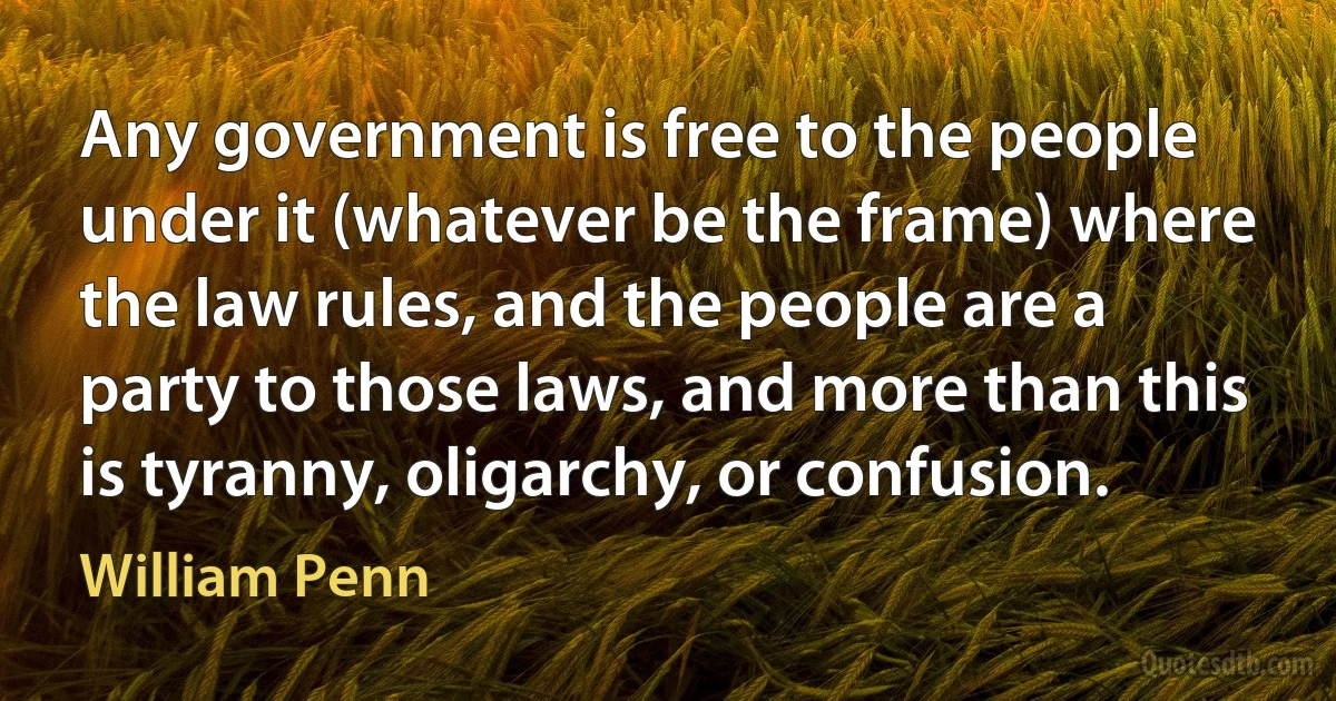 Any government is free to the people under it (whatever be the frame) where the law rules, and the people are a party to those laws, and more than this is tyranny, oligarchy, or confusion. (William Penn)