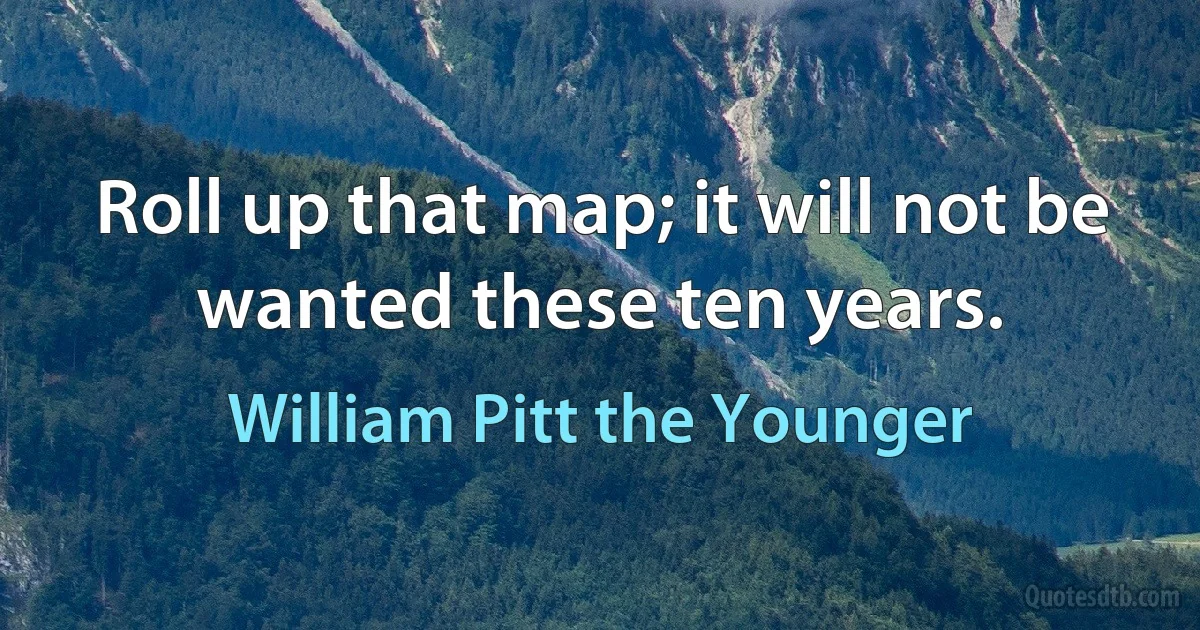 Roll up that map; it will not be wanted these ten years. (William Pitt the Younger)